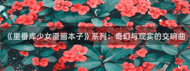 汗汗漫画怎么不见了：《里番库少女漫画本子》系列：奇幻与现实的交响曲